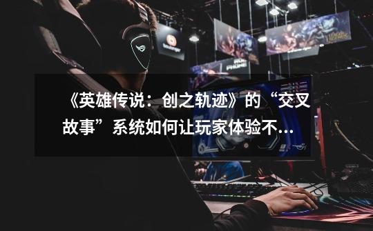 《英雄传说:创之轨迹》的“交叉故事”系统如何让玩家体验不同剧情-第1张-游戏信息-龙启网
