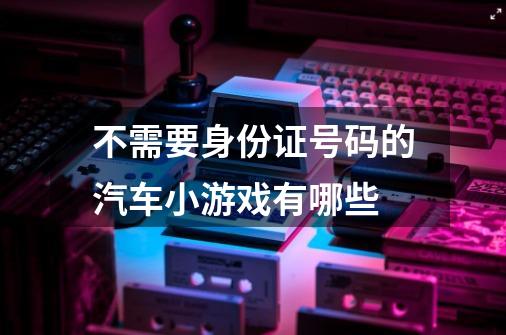 不需要身份证号码的汽车小游戏有哪些-第1张-游戏信息-龙启网
