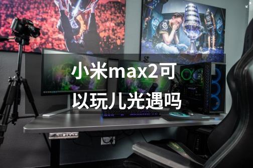 小米max2可以玩儿光遇吗-第1张-游戏信息-龙启网