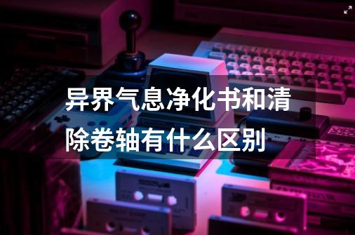 异界气息净化书和清除卷轴有什么区别-第1张-游戏信息-龙启网