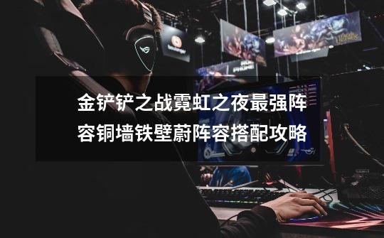 金铲铲之战霓虹之夜最强阵容铜墙铁壁蔚阵容搭配攻略-第1张-游戏信息-龙启网