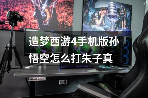造梦西游4手机版孙悟空怎么打朱子真-第1张-游戏信息-龙启网