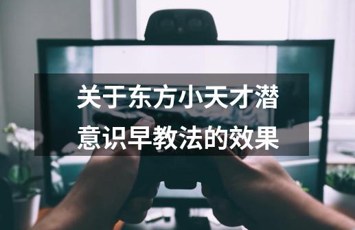 关于东方小天才潜意识早教法的效果-第1张-游戏信息-龙启网