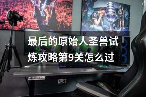 最后的原始人圣兽试炼攻略第9关怎么过-第1张-游戏信息-龙启网