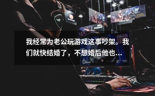 我经常为老公玩游戏这事吵架。我们就快结婚了,不想婚后他也这样,我该怎么做呢-第1张-游戏信息-龙启网