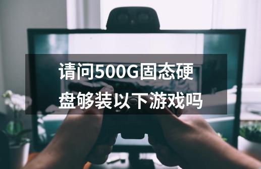 请问500G固态硬盘够装以下游戏吗-第1张-游戏信息-龙启网