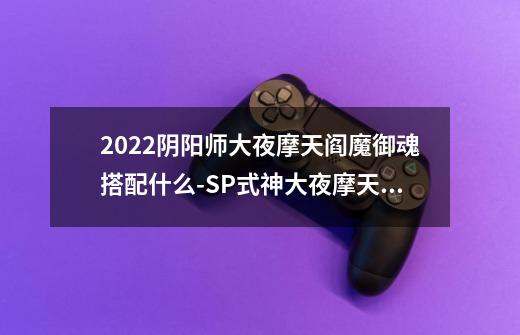 2022阴阳师大夜摩天阎魔御魂搭配什么-SP式神大夜摩天阎魔御魂搭配2022-第1张-游戏信息-龙启网