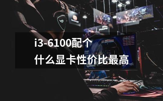 i3-6100配个什么显卡性价比最高-第1张-游戏信息-龙启网
