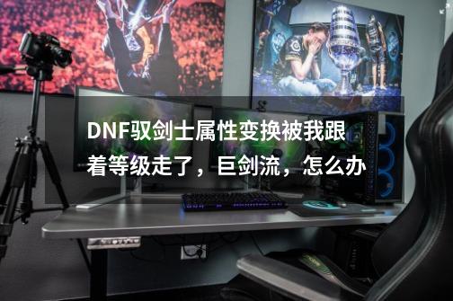 DNF驭剑士属性变换被我跟着等级走了，巨剑流，怎么办-第1张-游戏信息-龙启网