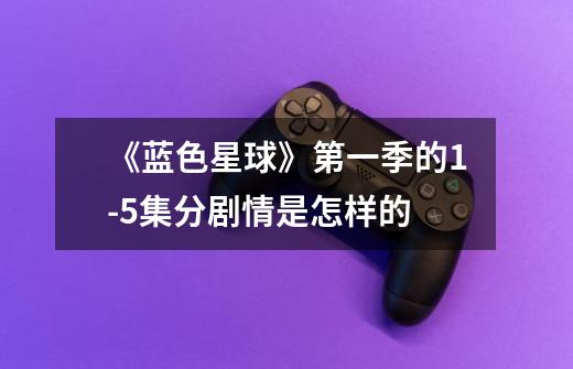 《蓝色星球》第一季的1-5集分剧情是怎样的-第1张-游戏信息-龙启网