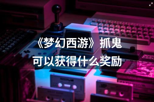 《梦幻西游》抓鬼可以获得什么奖励-第1张-游戏信息-龙启网