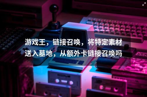 游戏王,链接召唤,将特定素材送入墓地,从额外卡链接召唤吗-第1张-游戏信息-龙启网
