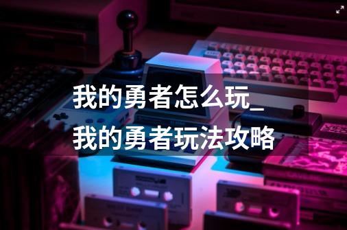 我的勇者怎么玩_我的勇者玩法攻略-第1张-游戏信息-龙启网