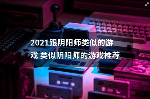 2021跟阴阳师类似的游戏 类似阴阳师的游戏推荐-第1张-游戏信息-龙启网