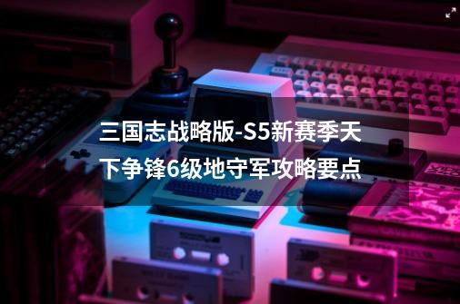 三国志战略版-S5新赛季天下争锋6级地守军攻略要点-第1张-游戏信息-龙启网