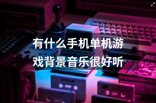 有什么手机单机游戏背景音乐很好听-第1张-游戏信息-龙启网