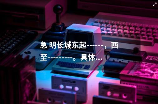急 明长城东起------,西至---------。具体点,要根据的。-第1张-游戏信息-龙启网