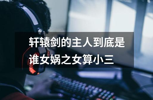 轩辕剑的主人到底是谁女娲之女算小三-第1张-游戏信息-龙启网
