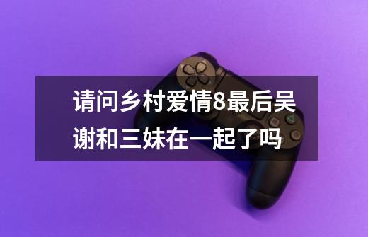 请问乡村爱情8最后吴谢和三妹在一起了吗-第1张-游戏信息-龙启网