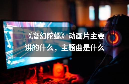 《魔幻陀螺》动画片主要讲的什么,主题曲是什么-第1张-游戏信息-龙启网