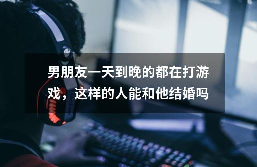男朋友一天到晚的都在打游戏，这样的人能和他结婚吗-第1张-游戏信息-龙启网