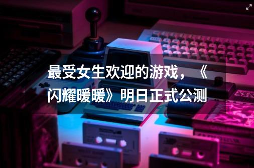 最受女生欢迎的游戏,《闪耀暖暖》明日正式公测-第1张-游戏信息-龙启网