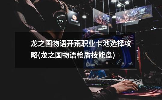 龙之国物语开荒职业卡池选择攻略(龙之国物语枪盾技能盘)-第1张-游戏信息-龙启网