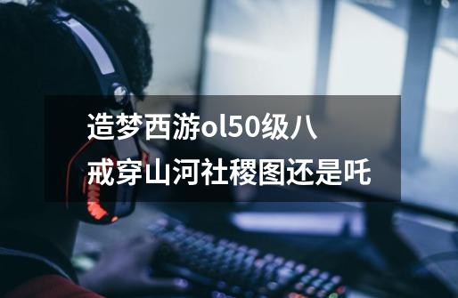 造梦西游ol50级八戒穿山河社稷图还是吒-第1张-游戏信息-龙启网