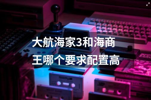 大航海家3和海商王哪个要求配置高-第1张-游戏信息-龙启网