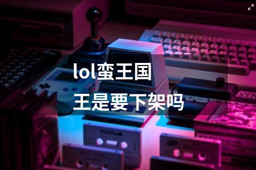 lol蛮王国王是要下架吗-第1张-游戏信息-龙启网
