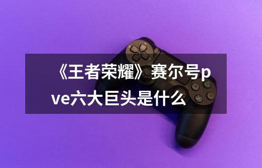 《王者荣耀》赛尔号pve六大巨头是什么-第1张-游戏信息-龙启网