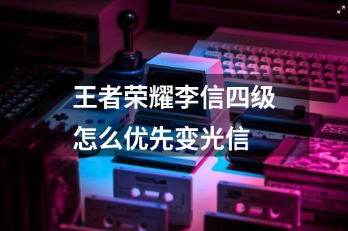 王者荣耀李信四级怎么优先变光信-第1张-游戏信息-龙启网