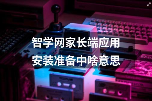 智学网家长端应用安装准备中啥意思-第1张-游戏信息-龙启网
