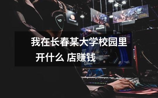 我在长春某大学校园里 开什么 店赚钱-第1张-游戏信息-龙启网