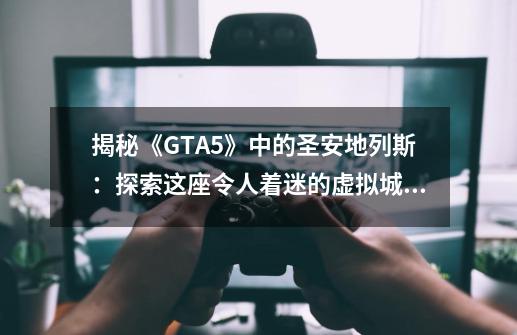 揭秘《GTA5》中的圣安地列斯:探索这座令人着迷的虚拟城市-第1张-游戏信息-龙启网