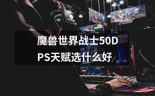 魔兽世界战士5.0DPS天赋选什么好-第1张-游戏信息-龙启网