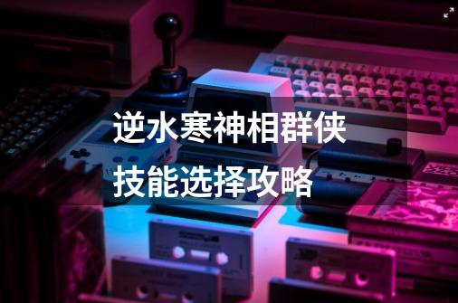 逆水寒神相群侠技能选择攻略-第1张-游戏信息-龙启网