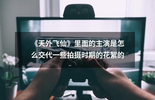《天外飞仙》里面的主演是怎么交代一些拍摄时期的花絮的-第1张-游戏信息-龙启网