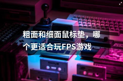 粗面和细面鼠标垫,哪个更适合玩FPS游戏-第1张-游戏信息-龙启网