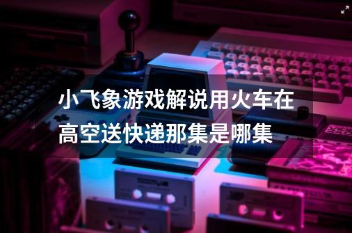 小飞象游戏解说用火车在高空送快递那集是哪集-第1张-游戏信息-龙启网