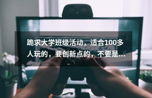 跪求大学班级活动,适合100多人玩的,要创新点的,不要是什么在班上玩游戏啊,烧烤啊什么的,都组织过了-第1张-游戏信息-龙启网