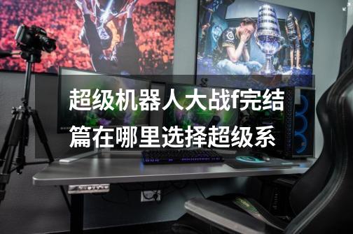 超级机器人大战f完结篇在哪里选择超级系-第1张-游戏信息-龙启网