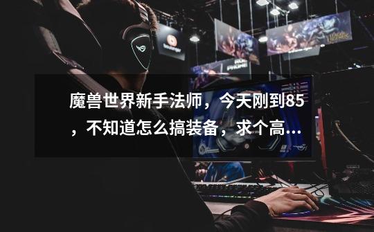 魔兽世界新手法师,今天刚到85,不知道怎么搞装备,求个高手解答,详细点。谢谢。-第1张-游戏信息-龙启网