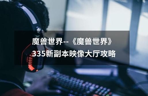 魔兽世界--《魔兽世界》3.3.5新副本映像大厅攻略-第1张-游戏信息-龙启网