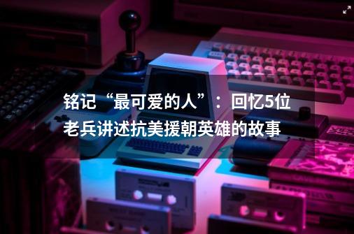 铭记“最可爱的人”:回忆5位老兵讲述抗美援朝英雄的故事-第1张-游戏信息-龙启网