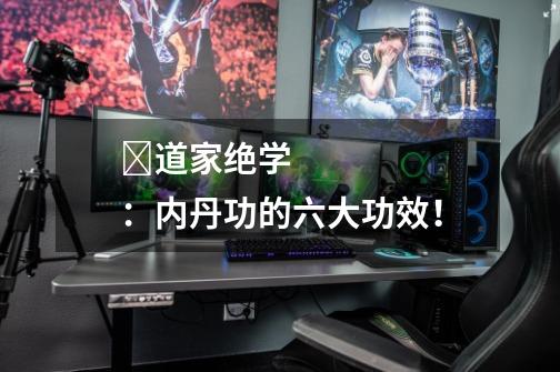 道家绝学:内丹功的六大功效!-第1张-游戏信息-龙启网