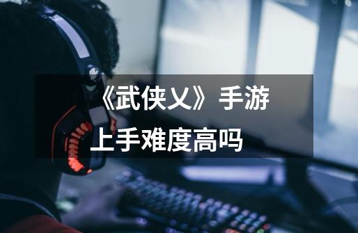 《武侠乂》手游上手难度高吗-第1张-游戏信息-龙启网