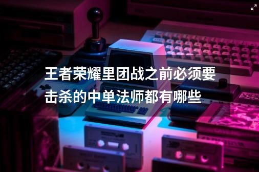 王者荣耀里团战之前必须要击杀的中单法师都有哪些-第1张-游戏信息-龙启网