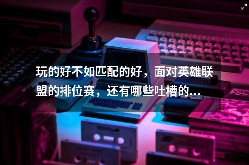 玩的好不如匹配的好,面对英雄联盟的排位赛,还有哪些吐槽的地方-第1张-游戏信息-龙启网