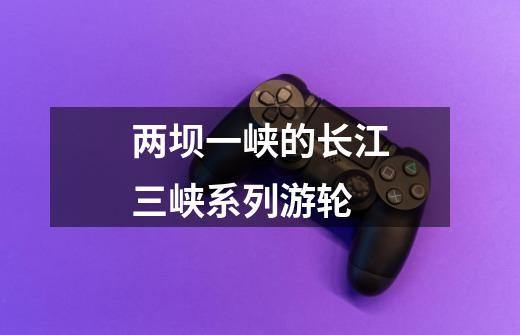 两坝一峡的长江三峡系列游轮-第1张-游戏信息-龙启网